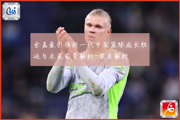余嘉豪引领新一代中国篮球成长轨迹与未来前景解析-深度解析