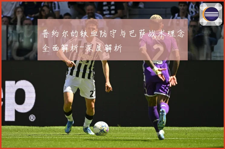 普约尔的铁血防守与巴萨战术理念全面解析-深度解析