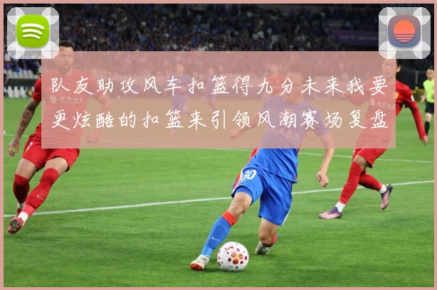 队友助攻风车扣篮得九分未来我要更炫酷的扣篮来引领风潮赛场复盘-深度解析