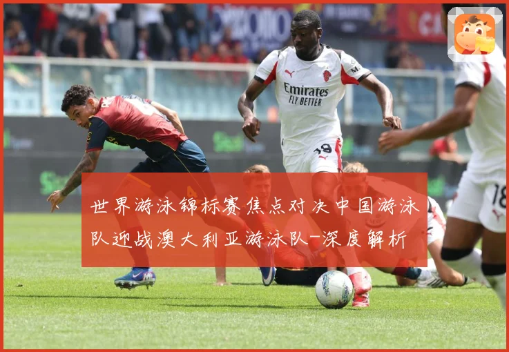 世界游泳锦标赛焦点对决中国游泳队迎战澳大利亚游泳队-深度解析