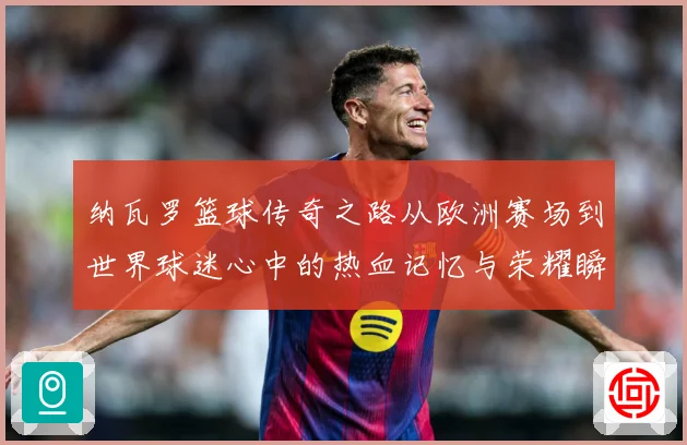 纳瓦罗篮球传奇之路从欧洲赛场到世界球迷心中的热血记忆与荣耀瞬间-深度解析