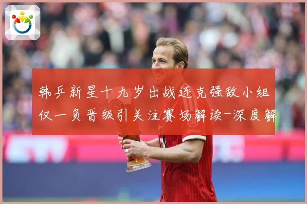 韩乒新星十九岁出战连克强敌小组仅一负晋级引关注赛场解读-深度解析