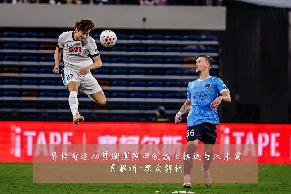 界传奇运动员谢震朔田径成长轨迹与未来前景解析-深度解析
