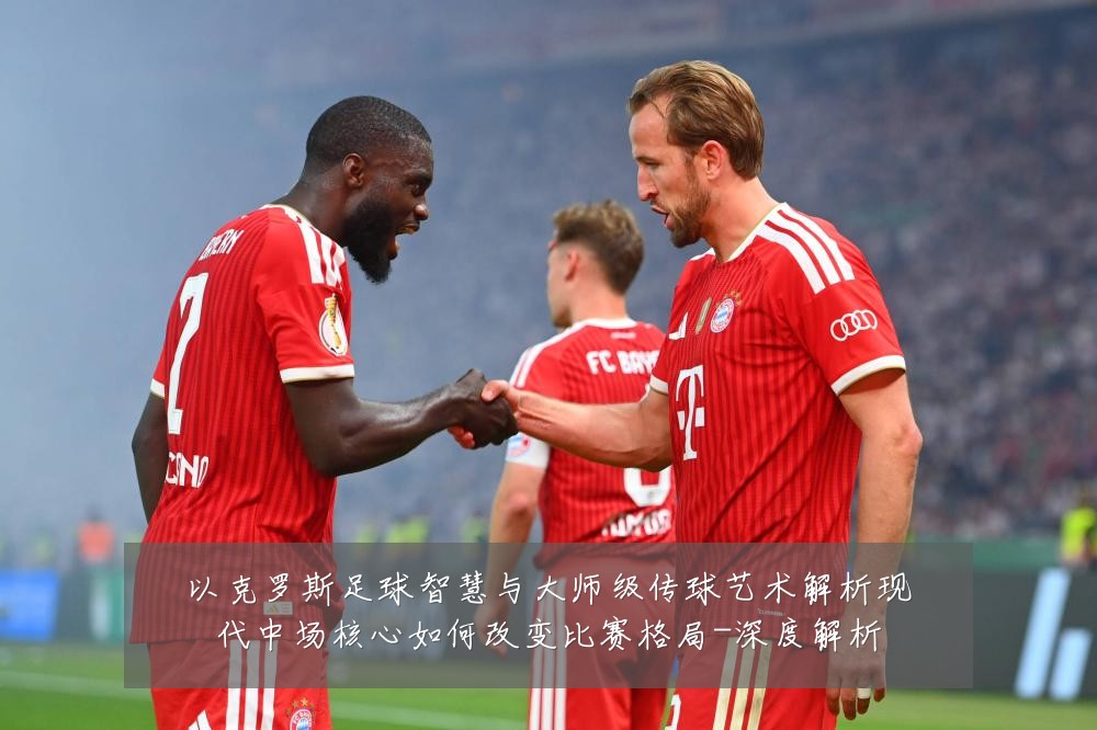 以克罗斯足球智慧与大师级传球艺术解析现代中场核心如何改变比赛格局-深度解析