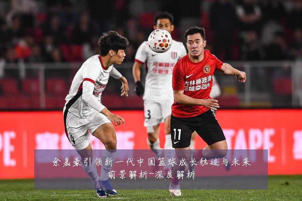 余嘉豪引领新一代中国篮球成长轨迹与未来前景解析-深度解析